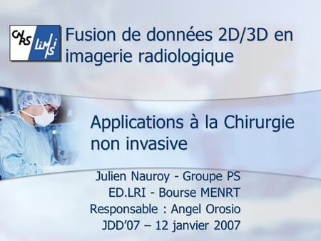 Fusion de données 2D/3D en imagerie radiologique Julien Nauroy - Groupe PS ED.LRI - Bourse MENRT Responsable : Angel Orosio JDD’07 – 12 janvier 2007 Applications.