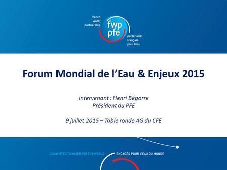 Forum Mondial de l’Eau & Enjeux 2015 Intervenant : Henri Bégorre Président du PFE 9 juillet 2015 – Table ronde AG du CFE.