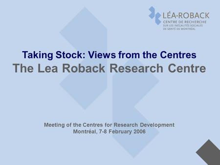 Taking Stock: Views from the Centres The Lea Roback Research Centre Meeting of the Centres for Research Development Montréal, 7-8 February 2006.