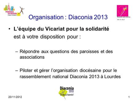 20/11/20121 Organisation : Diaconia 2013 L’équipe du Vicariat pour la solidarité est à votre disposition pour : –Répondre aux questions des paroisses et.