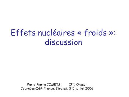 Effets nucléaires « froids »: discussion Marie-Pierre COMETS IPN Orsay Journées QGP-France, Etretat, 3-5 juillet 2006.