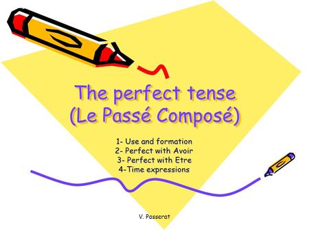 V. Passerat The perfect tense (Le Passé Composé) 1- Use and formation 2- Perfect with Avoir 3- Perfect with Etre 4-Time expressions.