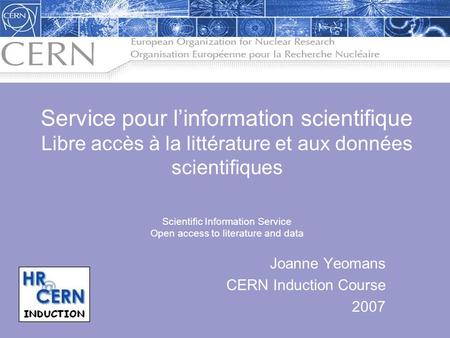 Joanne Yeomans CERN Induction Course 2007 Service pour l’information scientifique Libre accès à la littérature et aux données scientifiques Scientific.