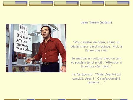 Jean Yanne (acteur) Pour arrêter de boire, il faut un déclencheur psychologique. Moi, je l'ai eu une nuit. Je rentrais en voiture avec un ami et soudain.