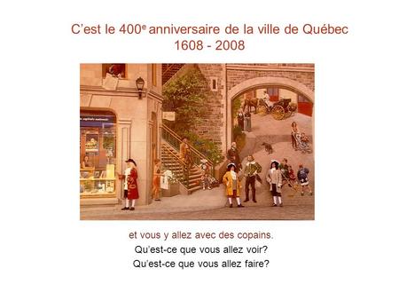 C’est le 400 e anniversaire de la ville de Québec 1608 - 2008 et vous y allez avec des copains. Qu’est-ce que vous allez voir? Qu’est-ce que vous allez.