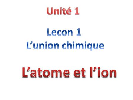 Unité 1 Lecon 1 L’union chimique L’atome et l’ion.