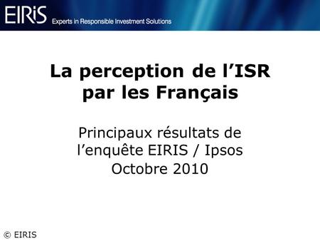 © EIRIS La perception de lISR par les Français Principaux résultats de lenquête EIRIS / Ipsos Octobre 2010.