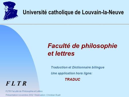 F L T R Université catholique de Louvain-la-Neuve Faculté de philosophie et lettres FLTR Faculté de Philosophie et Lettres Présentation novembre 2002 Réalisation: