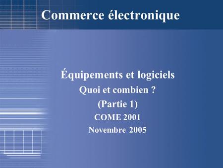Équipements et logiciels Quoi et combien ? (Partie 1) COME 2001 Novembre 2005 Commerce électronique.