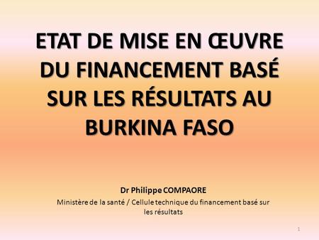 ETAT DE MISE EN ŒUVRE DU FINANCEMENT BASÉ SUR LES RÉSULTATS AU BURKINA FASO Dr Philippe COMPAORE Ministère de la santé / Cellule technique du financement.