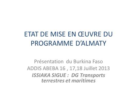ETAT DE MISE EN ŒUVRE DU PROGRAMME DALMATY Présentation du Burkina Faso ADDIS ABEBA 16, 17,18 Juillet 2013 ISSIAKA SIGUE : DG Transports terrestres et.