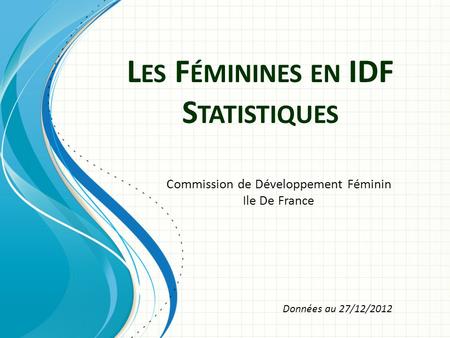 L ES F ÉMININES EN IDF S TATISTIQUES Commission de Développement Féminin Ile De France Données au 27/12/2012.