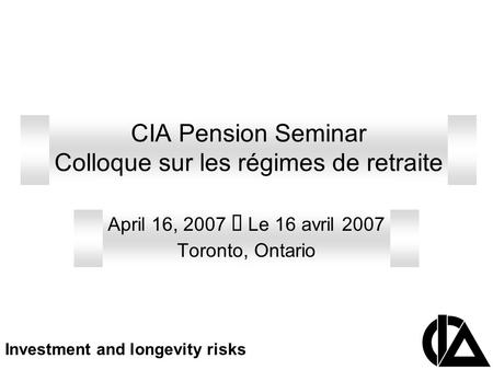 CIA Pension Seminar Colloque sur les régimes de retraite April 16, 2007 Le 16 avril 2007 Toronto, Ontario Investment and longevity risks.
