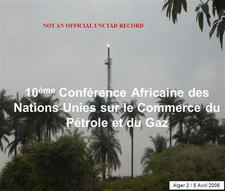 S A RAlger 2 / 5 avril 20061 10 ème Conférence Africaine des Nations Unies sur le Commerce du Pétrole et du Gaz Alger 2 / 5 Avril 2006 NOT AN OFFICIAL.