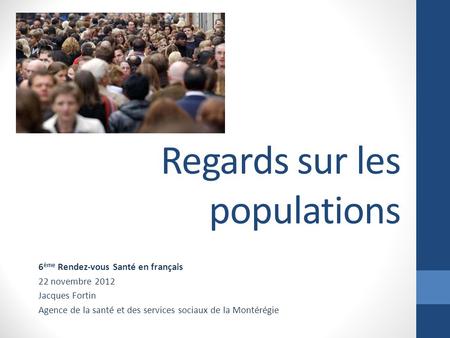 Regards sur les populations 6 ème Rendez-vous Santé en français 22 novembre 2012 Jacques Fortin Agence de la santé et des services sociaux de la Montérégie.