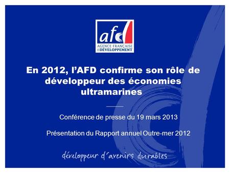 En 2012, lAFD confirme son rôle de développeur des économies ultramarines Conférence de presse du 19 mars 2013 Présentation du Rapport annuel Outre-mer.