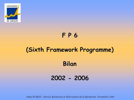 F P 6 (Sixth Framework Programme) Bilan 2002 - 2006 6ème PCRDT – Service Recherche et Valorisation de la Recherche, Novembre 2006.