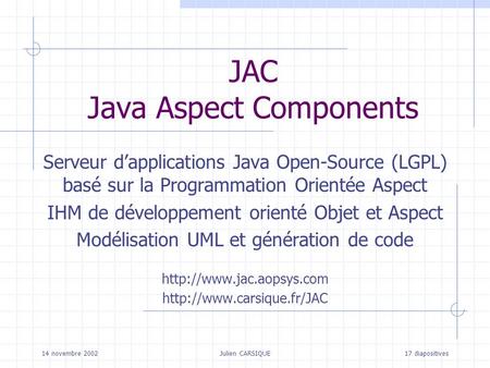 14 novembre 2002Julien CARSIQUE17 diapositives JAC Java Aspect Components Serveur dapplications Java Open-Source (LGPL) basé sur la Programmation Orientée.