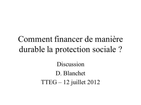 Comment financer de manière durable la protection sociale ? Discussion D. Blanchet TTEG – 12 juillet 2012.