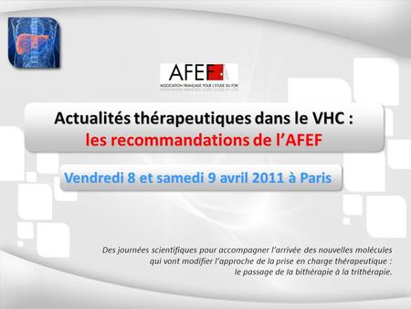 Actualités thérapeutiques dans le VHC : les recommandations de lAFEF Vendredi 8 et samedi 9 avril 2011 à Paris Des journées scientifiques pour accompagner.