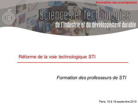 Formation des enseignants Formation des professeurs de STI Réforme de la voie technologique STI Paris, 15 & 16 septembre 2010.