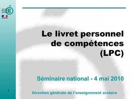 Le livret personnel de compétences (LPC) Séminaire national - 4 mai 2010 Direction générale de lenseignement scolaire 1.