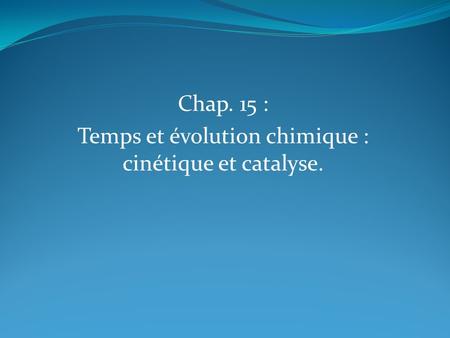 Chap. 15 : Temps et évolution chimique : cinétique et catalyse.