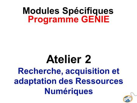 Modules Spécifiques Programme GENIE Atelier 2 Recherche, acquisition et adaptation des Ressources Numériques.