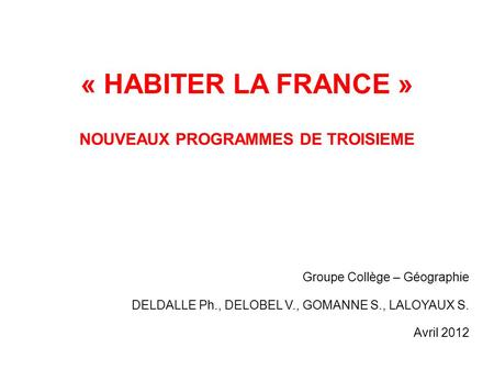 « HABITER LA FRANCE » NOUVEAUX PROGRAMMES DE TROISIEME Groupe Collège – Géographie DELDALLE Ph., DELOBEL V., GOMANNE S., LALOYAUX S. Avril 2012.