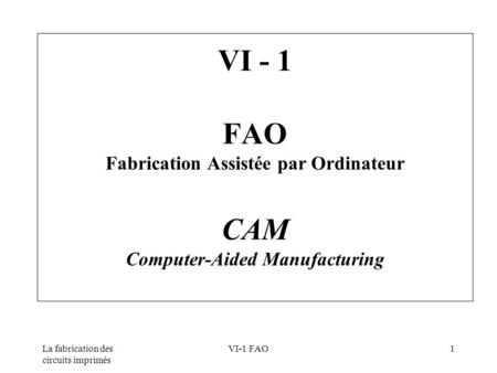 VI - 1 FAO Fabrication Assistée par Ordinateur CAM Computer-Aided Manufacturing La fabrication des circuits imprimés VI-1 FAO.