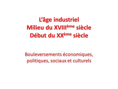 Lâge industriel Milieu du XVIII ème siècle Début du XX ème siècle Bouleversements économiques, politiques, sociaux et culturels.