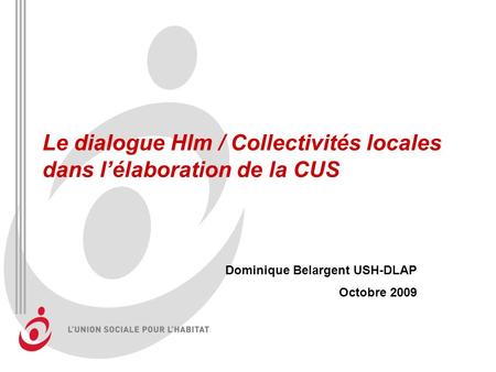 Le dialogue Hlm / Collectivités locales dans lélaboration de la CUS Dominique Belargent USH-DLAP Octobre 2009.