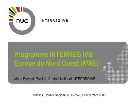 Programme INTERREG IVB Europe du Nord Ouest (NWE) Marie Prévost, Point de Contact National INTERREG IVB Orléans, Conseil Régional du Centre, 10 décembre.