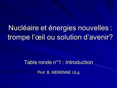 Nucléaire et énergies nouvelles : trompe lœil ou solution davenir? Table ronde n°1 : Introduction Prof. B. MERENNE ULg.