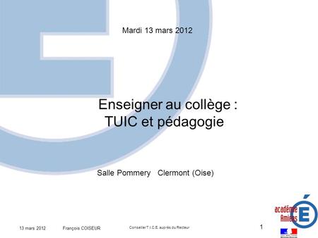 13 mars 2012 François COISEUR Conseiller T.I.C.E. auprès du Recteur 1 Mardi 13 mars 2012 Enseigner au collège : TUIC et pédagogie Salle Pommery Clermont.