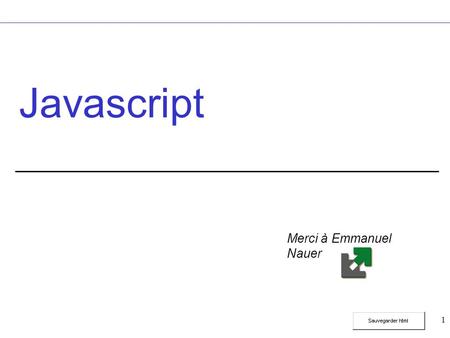 1 Javascript Merci à Emmanuel Nauer. 2 Javascript Quid ? Langage de programmation lié à HTML. Code Javascript intégré aux pages HTML. Code interprété
