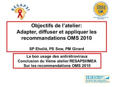 Objectifs de latelier: Adapter, diffuser et appliquer les recommandations OMS 2010 SP Eholié, PS Sow, PM Girard Le bon usage des antirétroviraux Conclusion.