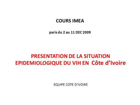 COURS IMEA paris du 2 au 11 DEC 2009 PRESENTATION DE LA SITUATION EPIDEMIOLOGIQUE DU VIH EN Côte dIvoire EQUIPE COTE DIVOIRE.