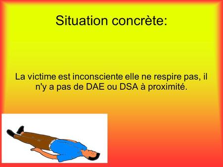 Situation concrète: La victime est inconsciente elle ne respire pas, il n'y a pas de DAE ou DSA à proximité.