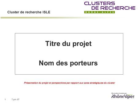 7 juin.-071 Cluster de recherche ISLE Titre du projet Nom des porteurs Présentation du projet et perspectives par rapport aux axes stratégiques du cluster.
