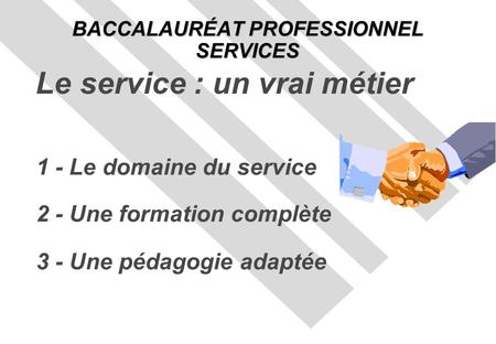 1 - Le domaine du service 2 - Une formation complète 3 - Une pédagogie adaptée BACCALAURÉAT PROFESSIONNEL SERVICES Le service : un vrai métier.