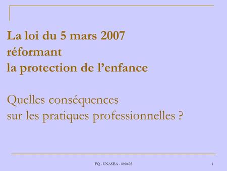 La loi du 5 mars 2007 réformant la protection de l’enfance Quelles conséquences sur les pratiques professionnelles ? FQ - UNASEA - 090608.