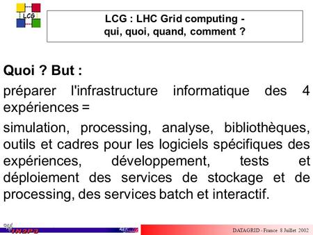 LCG DATAGRID - France 8 Juillet 2002 LCG : LHC Grid computing - qui, quoi, quand, comment ? Quoi ? But : préparer l'infrastructure informatique des 4 expériences.