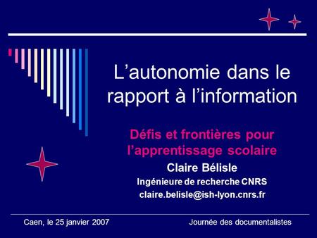 Caen, le 25 janvier 2007 Journée des documentalistes Lautonomie dans le rapport à linformation Défis et frontières pour lapprentissage scolaire Claire.