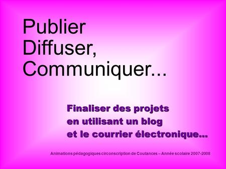 Publier Diffuser, Communiquer... Finaliser des projets en utilisant un blog et le courrier électronique... Animations pédagogiques circonscription de Coutances.