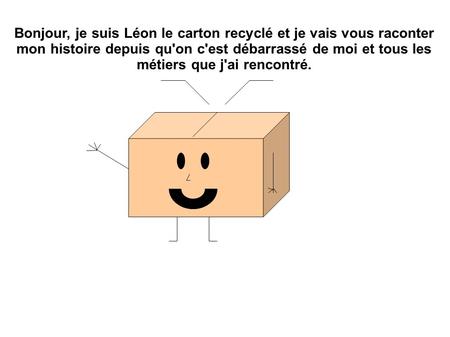 Bonjour, je suis Léon le carton recyclé et je vais vous raconter mon histoire depuis qu'on c'est débarrassé de moi et tous les métiers que j'ai rencontré.