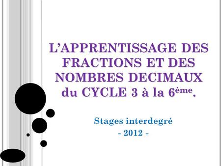 L’APPRENTISSAGE DES FRACTIONS ET DES NOMBRES DECIMAUX du CYCLE 3 à la 6ème. Stages interdegré - 2012 -