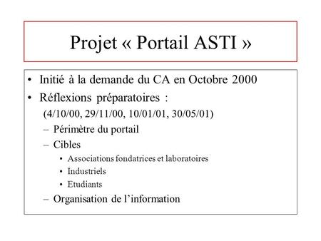 Projet « Portail ASTI » Initié à la demande du CA en Octobre 2000 Réflexions préparatoires : (4/10/00, 29/11/00, 10/01/01, 30/05/01) –Périmètre du portail.