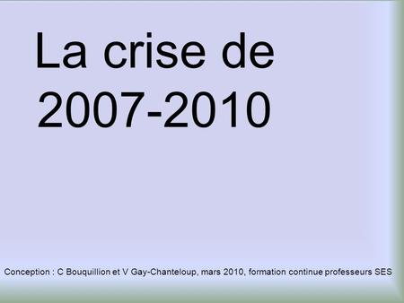 La crise de 2007-2010 Conception : C Bouquillion et V Gay-Chanteloup, mars 2010, formation continue professeurs SES.