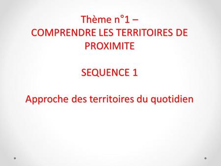 Thème n°1 – COMPRENDRE LES TERRITOIRES DE PROXIMITE SEQUENCE 1 Approche des territoires du quotidien 29/12/12.